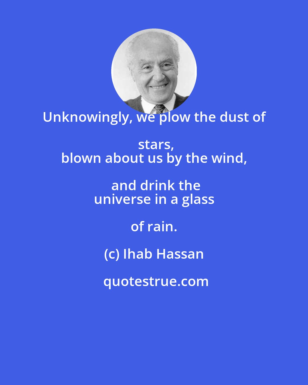 Ihab Hassan: Unknowingly, we plow the dust of stars,
 blown about us by the wind, and drink the
 universe in a glass of rain.