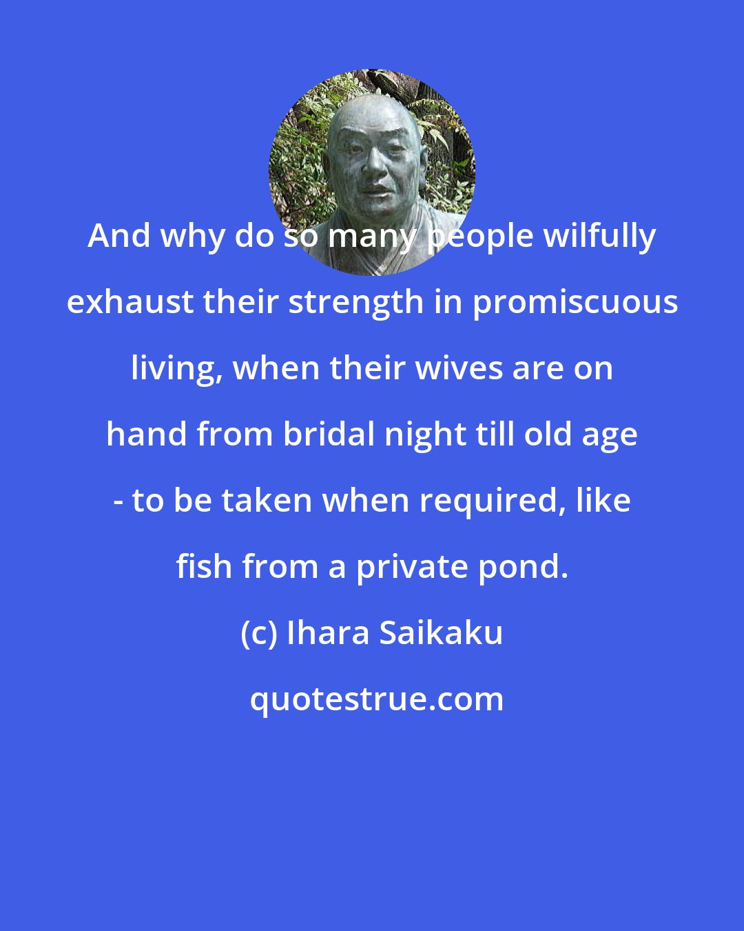 Ihara Saikaku: And why do so many people wilfully exhaust their strength in promiscuous living, when their wives are on hand from bridal night till old age - to be taken when required, like fish from a private pond.
