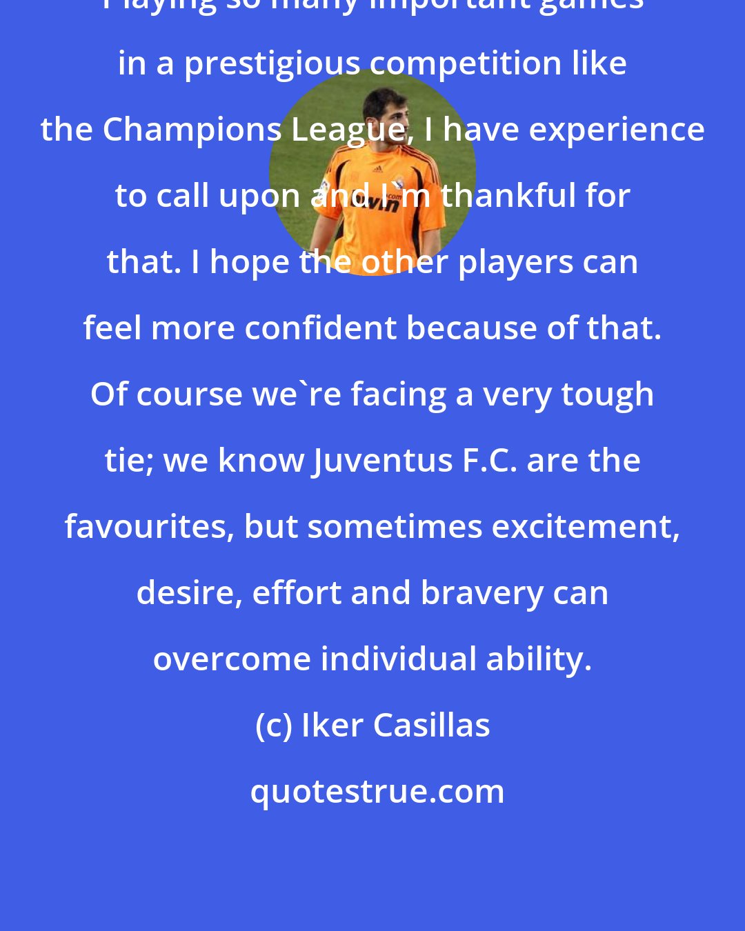 Iker Casillas: Playing so many important games in a prestigious competition like the Champions League, I have experience to call upon and I'm thankful for that. I hope the other players can feel more confident because of that. Of course we're facing a very tough tie; we know Juventus F.C. are the favourites, but sometimes excitement, desire, effort and bravery can overcome individual ability.