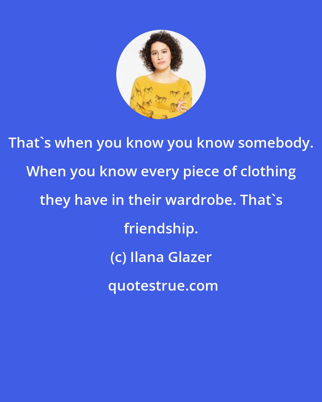 Ilana Glazer: That's when you know you know somebody. When you know every piece of clothing they have in their wardrobe. That's friendship.