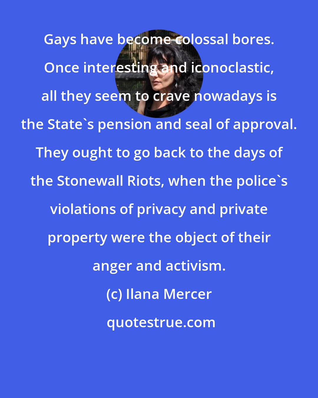 Ilana Mercer: Gays have become colossal bores. Once interesting and iconoclastic, all they seem to crave nowadays is the State's pension and seal of approval. They ought to go back to the days of the Stonewall Riots, when the police's violations of privacy and private property were the object of their anger and activism.