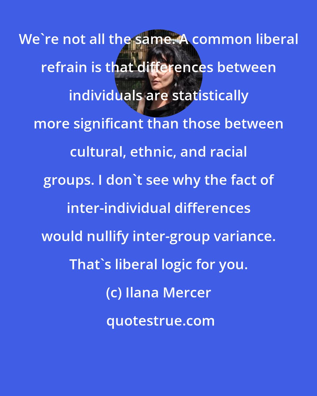 Ilana Mercer: We're not all the same. A common liberal refrain is that differences between individuals are statistically more significant than those between cultural, ethnic, and racial groups. I don't see why the fact of inter-individual differences would nullify inter-group variance. That's liberal logic for you.