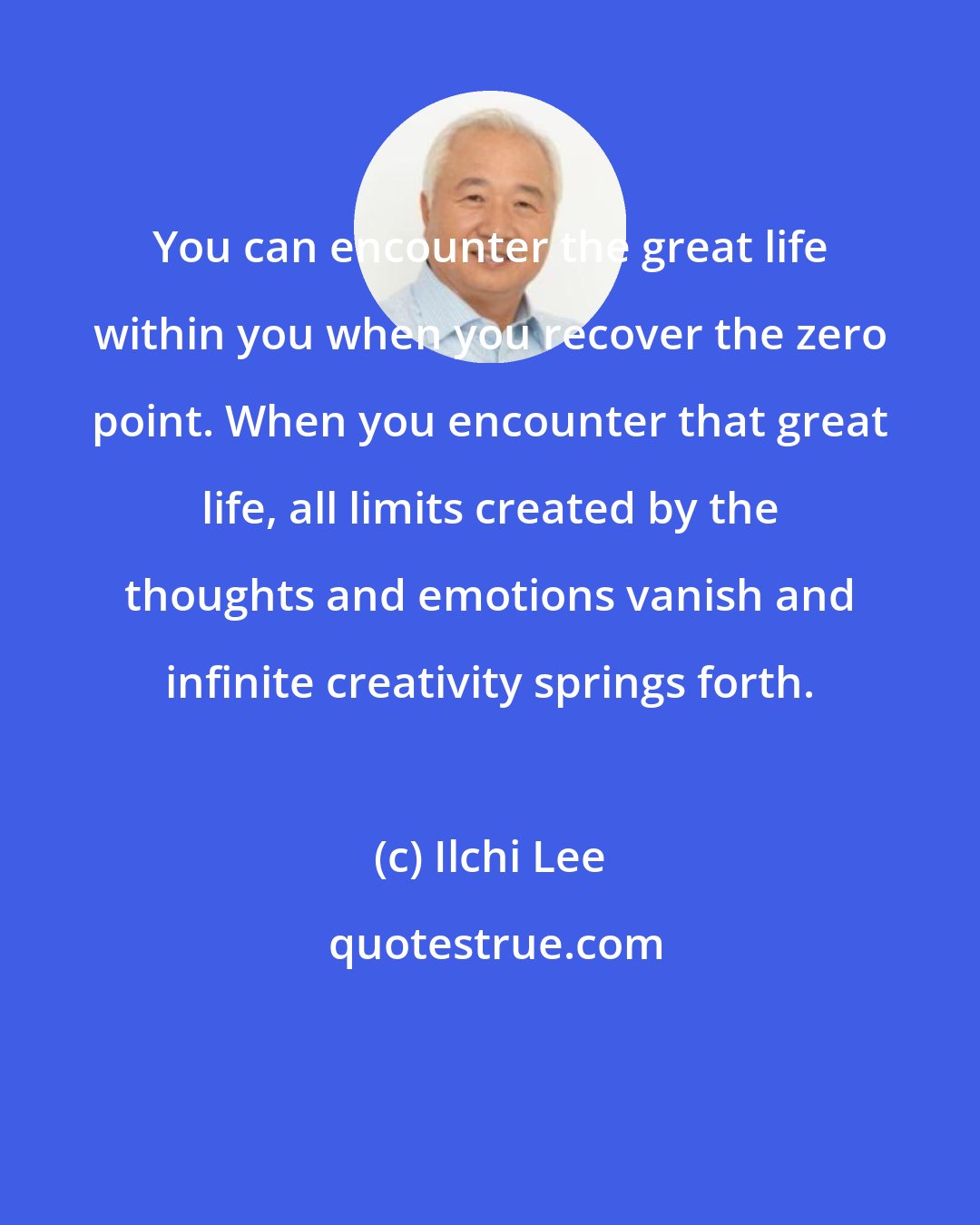 Ilchi Lee: You can encounter the great life within you when you recover the zero point. When you encounter that great life, all limits created by the thoughts and emotions vanish and infinite creativity springs forth.