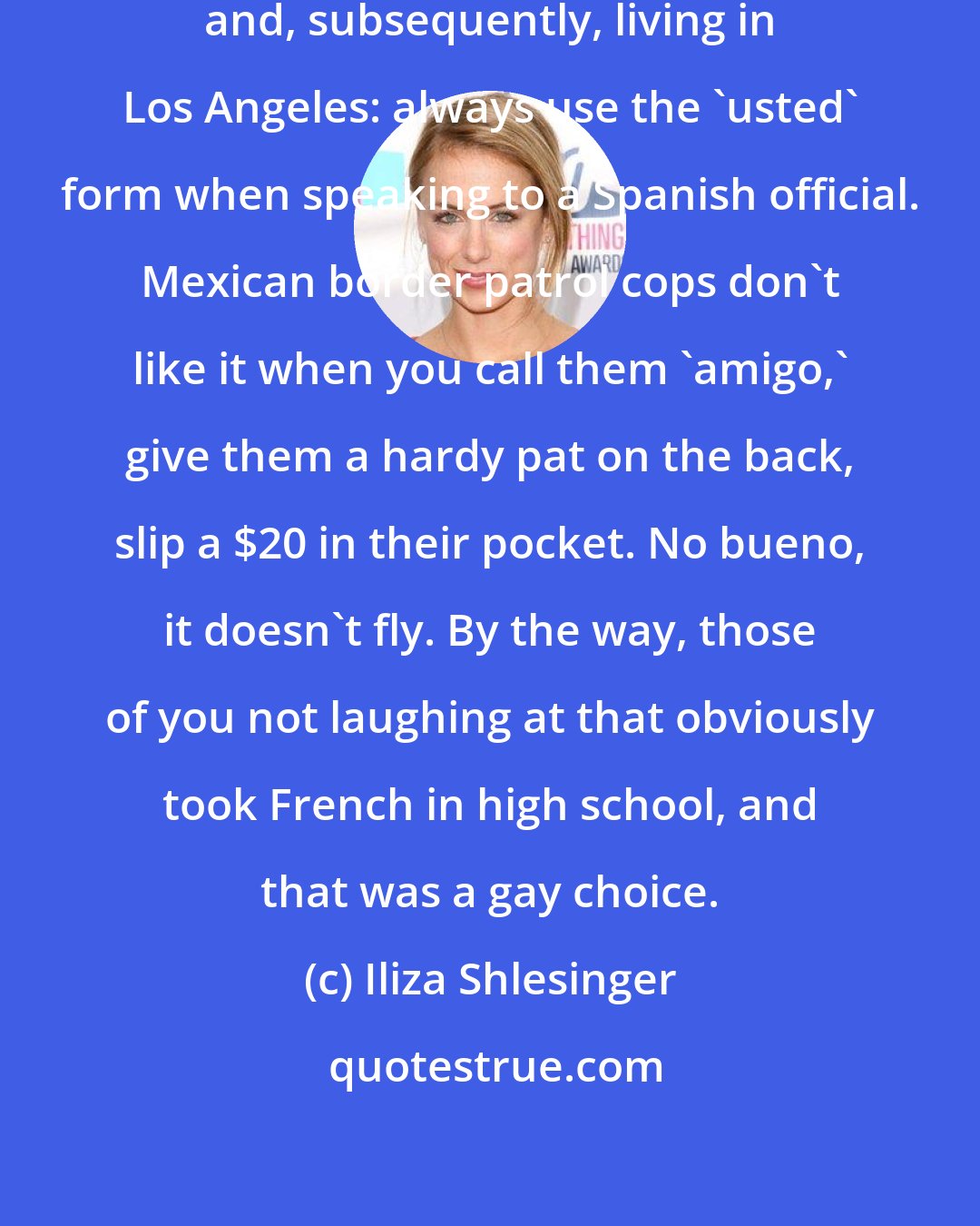 Iliza Shlesinger: I learned this one growing up in Texas and, subsequently, living in Los Angeles: always use the 'usted' form when speaking to a Spanish official. Mexican border patrol cops don't like it when you call them 'amigo,' give them a hardy pat on the back, slip a $20 in their pocket. No bueno, it doesn't fly. By the way, those of you not laughing at that obviously took French in high school, and that was a gay choice.