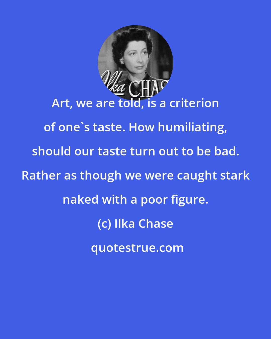 Ilka Chase: Art, we are told, is a criterion of one's taste. How humiliating, should our taste turn out to be bad. Rather as though we were caught stark naked with a poor figure.