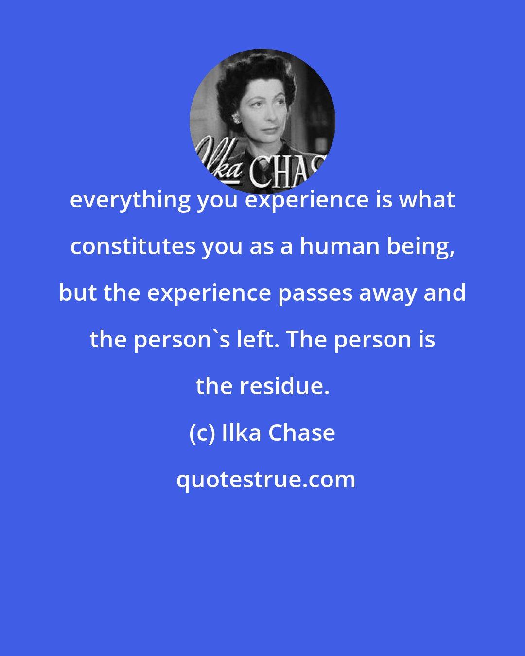 Ilka Chase: everything you experience is what constitutes you as a human being, but the experience passes away and the person's left. The person is the residue.