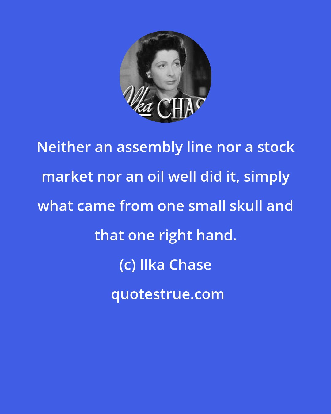 Ilka Chase: Neither an assembly line nor a stock market nor an oil well did it, simply what came from one small skull and that one right hand.