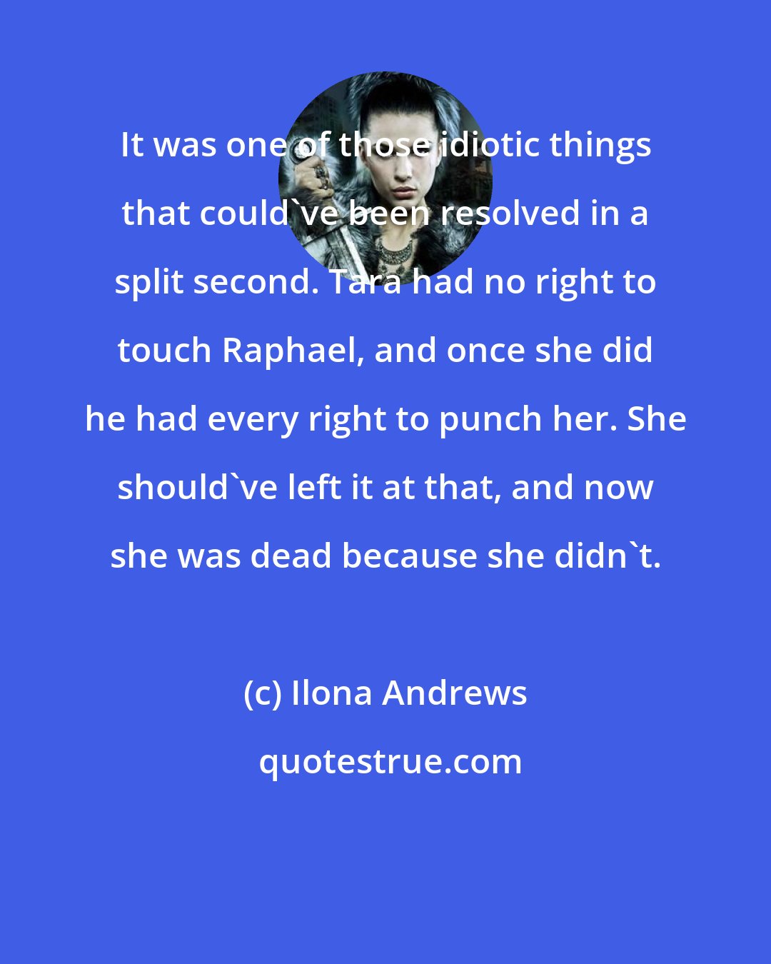 Ilona Andrews: It was one of those idiotic things that could've been resolved in a split second. Tara had no right to touch Raphael, and once she did he had every right to punch her. She should've left it at that, and now she was dead because she didn't.