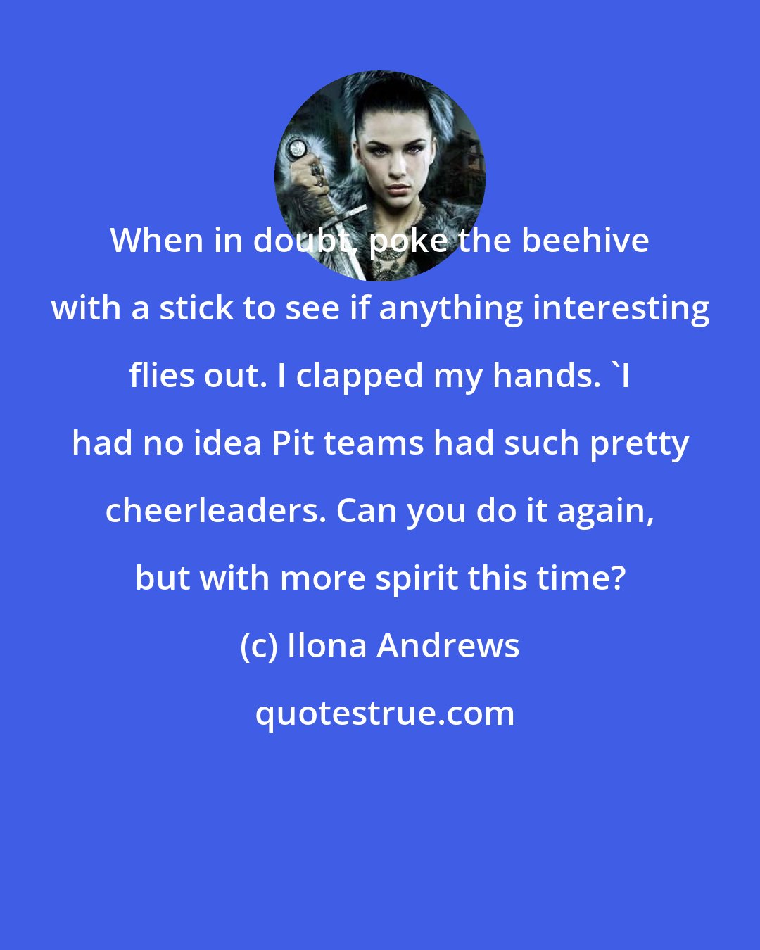 Ilona Andrews: When in doubt, poke the beehive with a stick to see if anything interesting flies out. I clapped my hands. 'I had no idea Pit teams had such pretty cheerleaders. Can you do it again, but with more spirit this time?