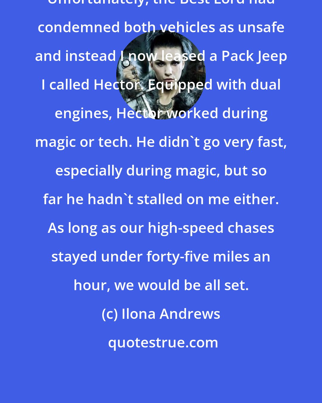 Ilona Andrews: Unfortunately, the Best Lord had condemned both vehicles as unsafe and instead I now leased a Pack Jeep I called Hector. Equipped with dual engines, Hector worked during magic or tech. He didn't go very fast, especially during magic, but so far he hadn't stalled on me either. As long as our high-speed chases stayed under forty-five miles an hour, we would be all set.