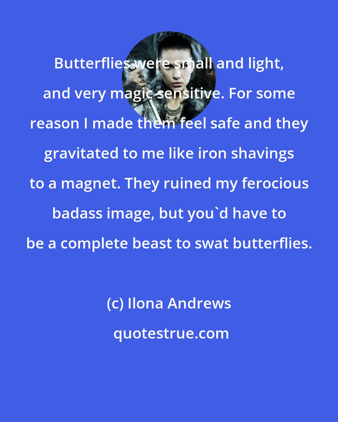 Ilona Andrews: Butterflies were small and light, and very magic sensitive. For some reason I made them feel safe and they gravitated to me like iron shavings to a magnet. They ruined my ferocious badass image, but you'd have to be a complete beast to swat butterflies.