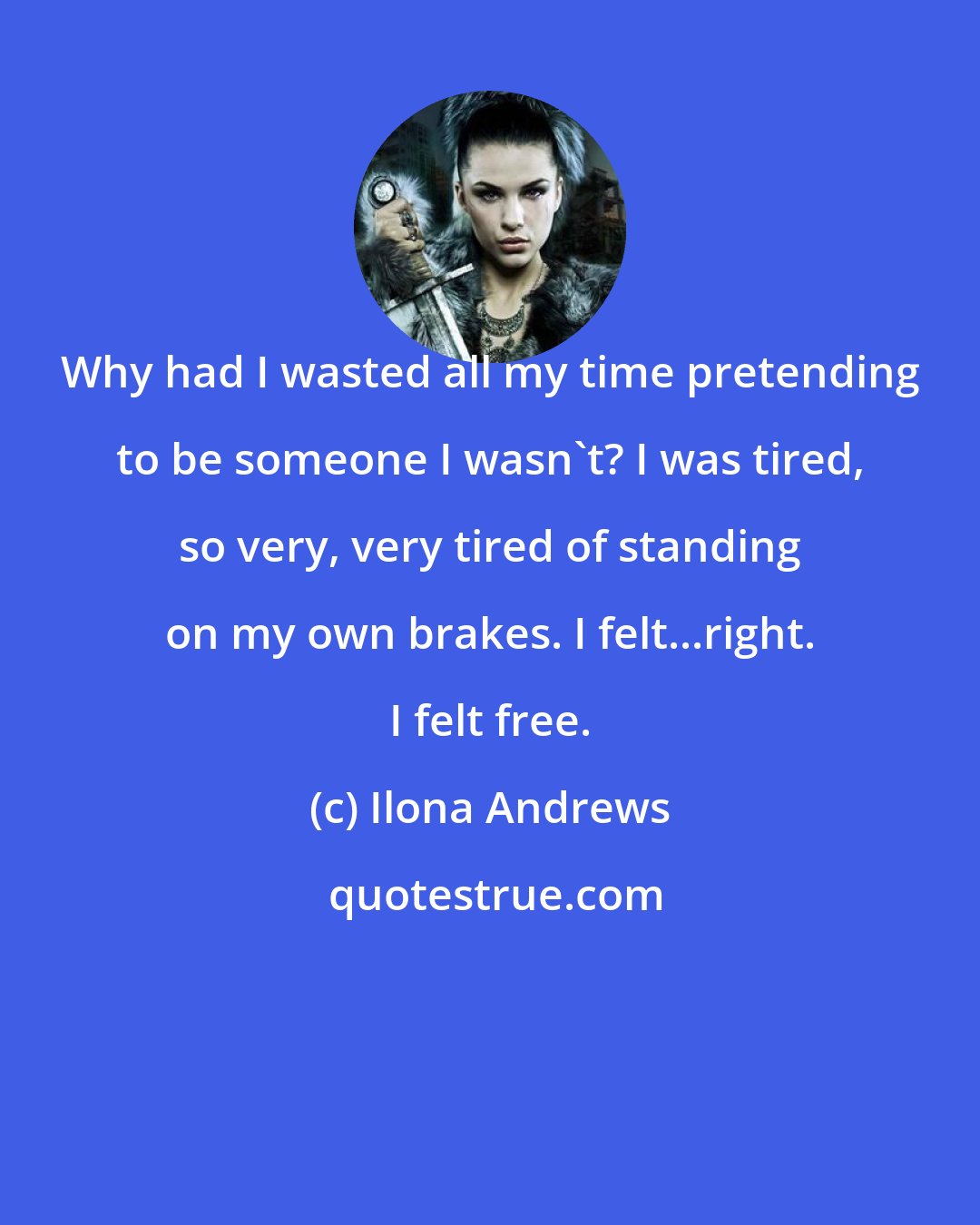 Ilona Andrews: Why had I wasted all my time pretending to be someone I wasn't? I was tired, so very, very tired of standing on my own brakes. I felt...right. I felt free.