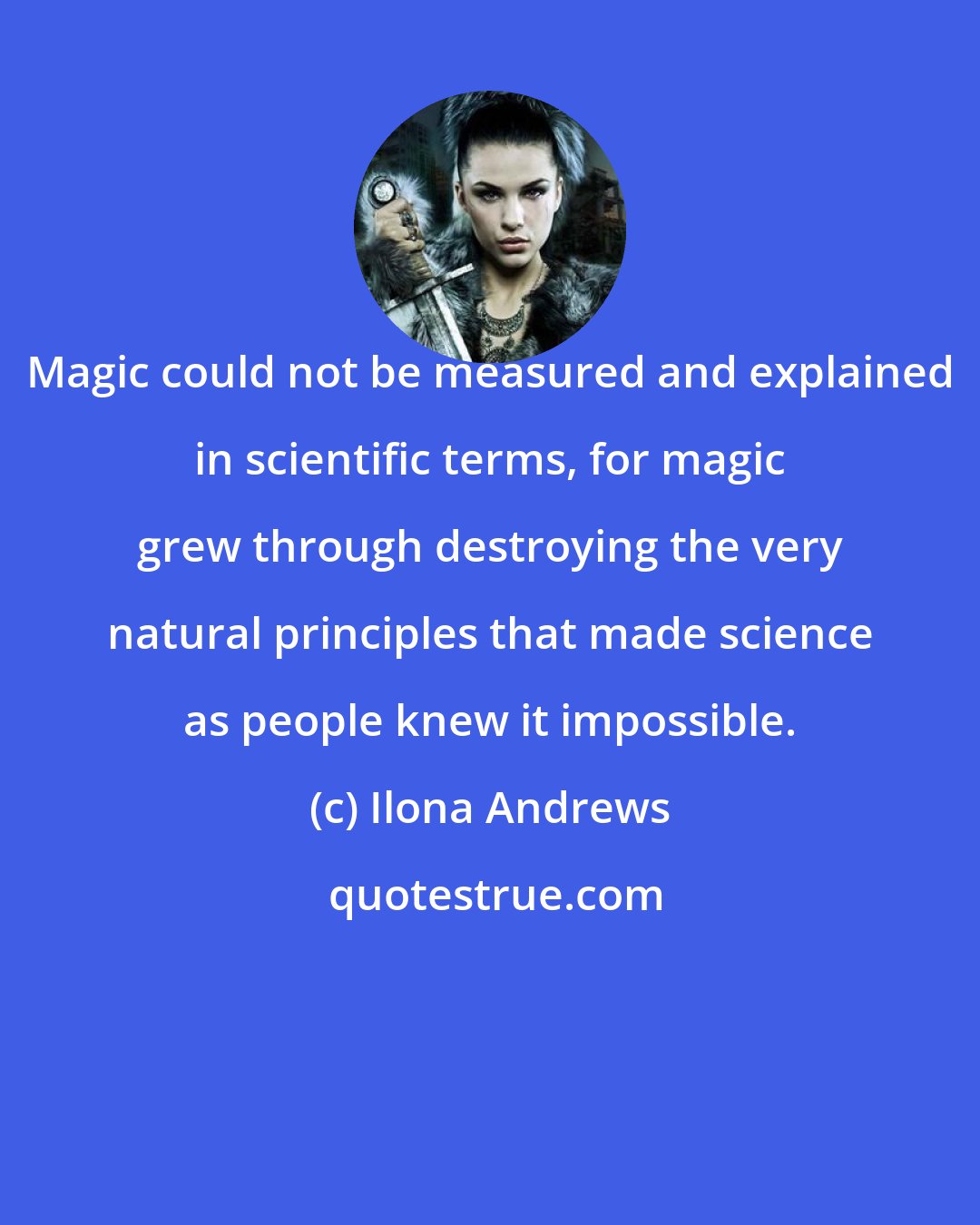 Ilona Andrews: Magic could not be measured and explained in scientific terms, for magic grew through destroying the very natural principles that made science as people knew it impossible.