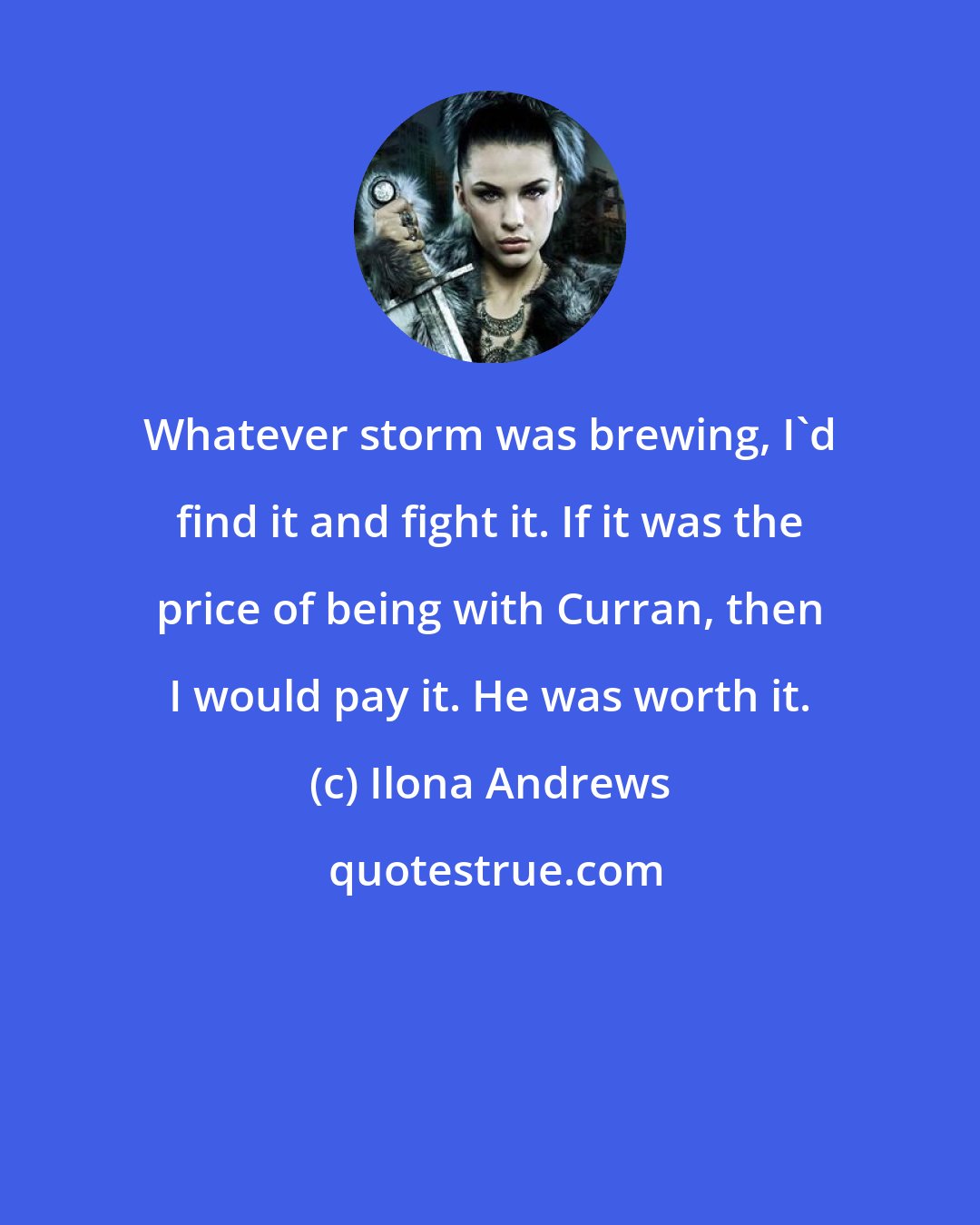 Ilona Andrews: Whatever storm was brewing, I'd find it and fight it. If it was the price of being with Curran, then I would pay it. He was worth it.