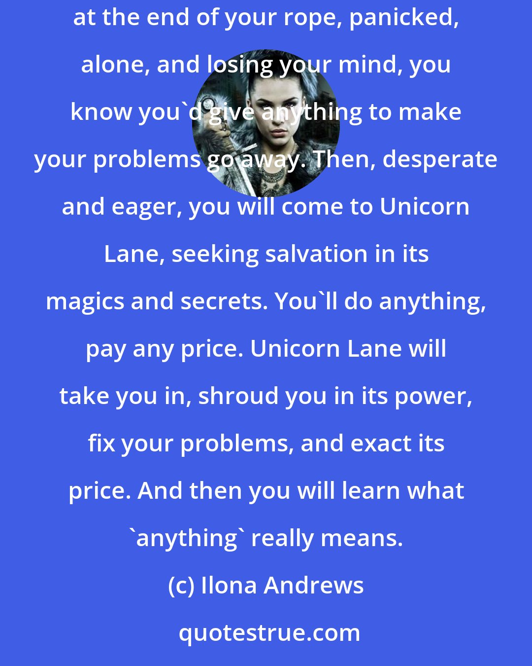 Ilona Andrews: When life backs you into a corner and offers you no escape, when your friends, your lover, and your family abandon you, when you're at the end of your rope, panicked, alone, and losing your mind, you know you'd give anything to make your problems go away. Then, desperate and eager, you will come to Unicorn Lane, seeking salvation in its magics and secrets. You'll do anything, pay any price. Unicorn Lane will take you in, shroud you in its power, fix your problems, and exact its price. And then you will learn what 'anything' really means.