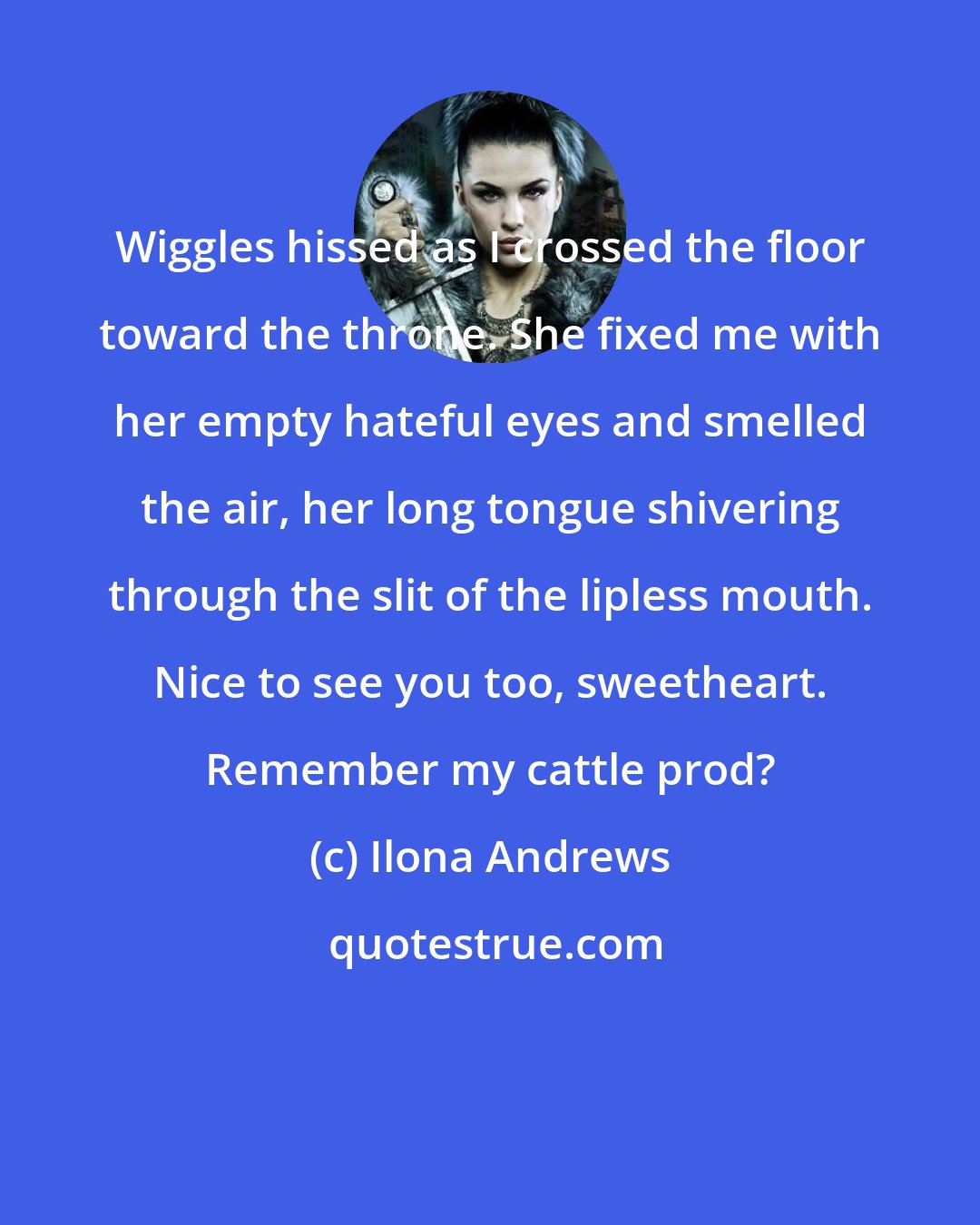 Ilona Andrews: Wiggles hissed as I crossed the floor toward the throne. She fixed me with her empty hateful eyes and smelled the air, her long tongue shivering through the slit of the lipless mouth. Nice to see you too, sweetheart. Remember my cattle prod?