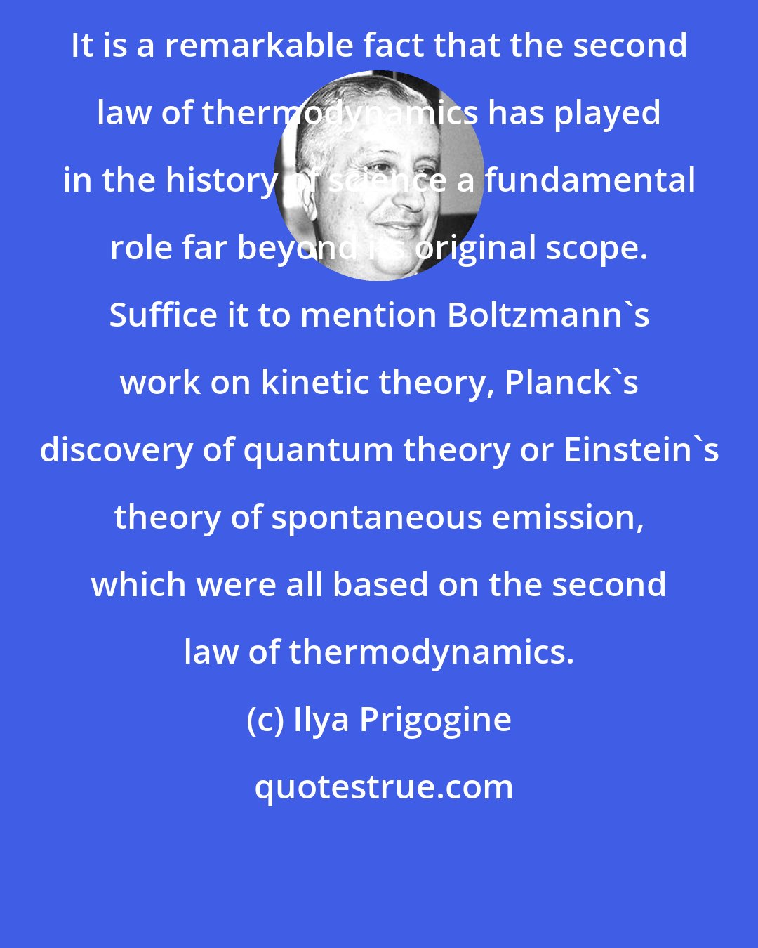 Ilya Prigogine: It is a remarkable fact that the second law of thermodynamics has played in the history of science a fundamental role far beyond its original scope. Suffice it to mention Boltzmann's work on kinetic theory, Planck's discovery of quantum theory or Einstein's theory of spontaneous emission, which were all based on the second law of thermodynamics.