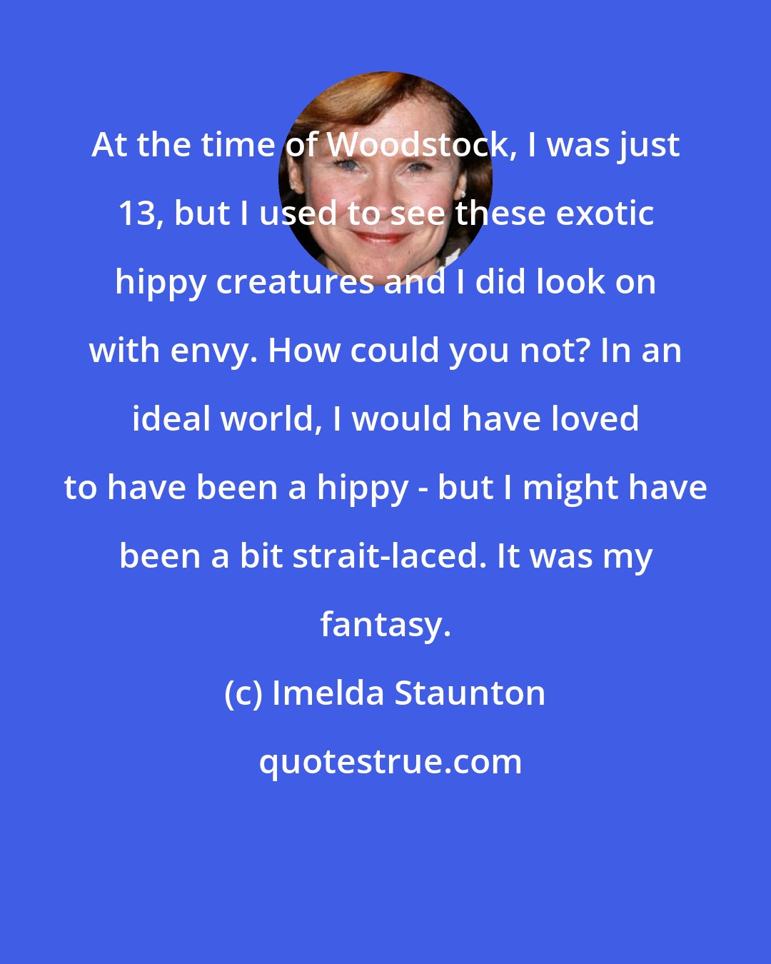 Imelda Staunton: At the time of Woodstock, I was just 13, but I used to see these exotic hippy creatures and I did look on with envy. How could you not? In an ideal world, I would have loved to have been a hippy - but I might have been a bit strait-laced. It was my fantasy.