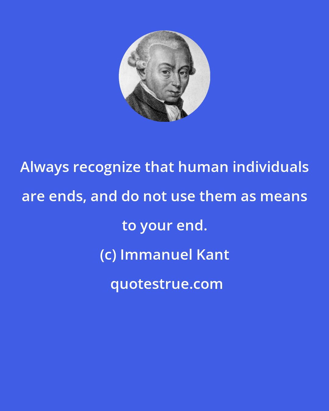 Immanuel Kant: Always recognize that human individuals are ends, and do not use them as means to your end.