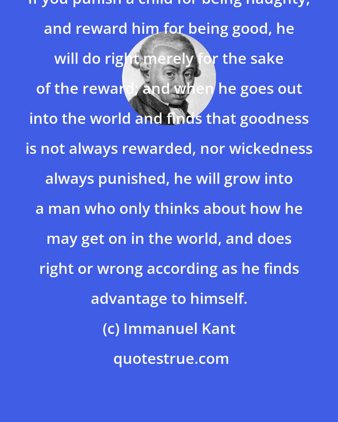 Immanuel Kant: If you punish a child for being naughty, and reward him for being good, he will do right merely for the sake of the reward; and when he goes out into the world and finds that goodness is not always rewarded, nor wickedness always punished, he will grow into a man who only thinks about how he may get on in the world, and does right or wrong according as he finds advantage to himself.