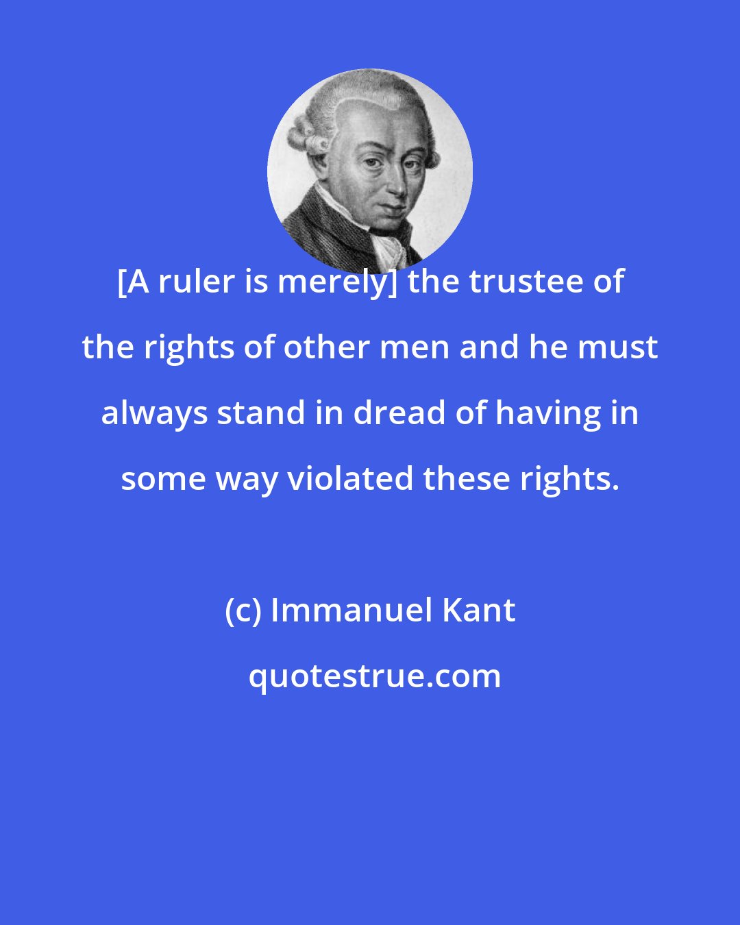 Immanuel Kant: [A ruler is merely] the trustee of the rights of other men and he must always stand in dread of having in some way violated these rights.