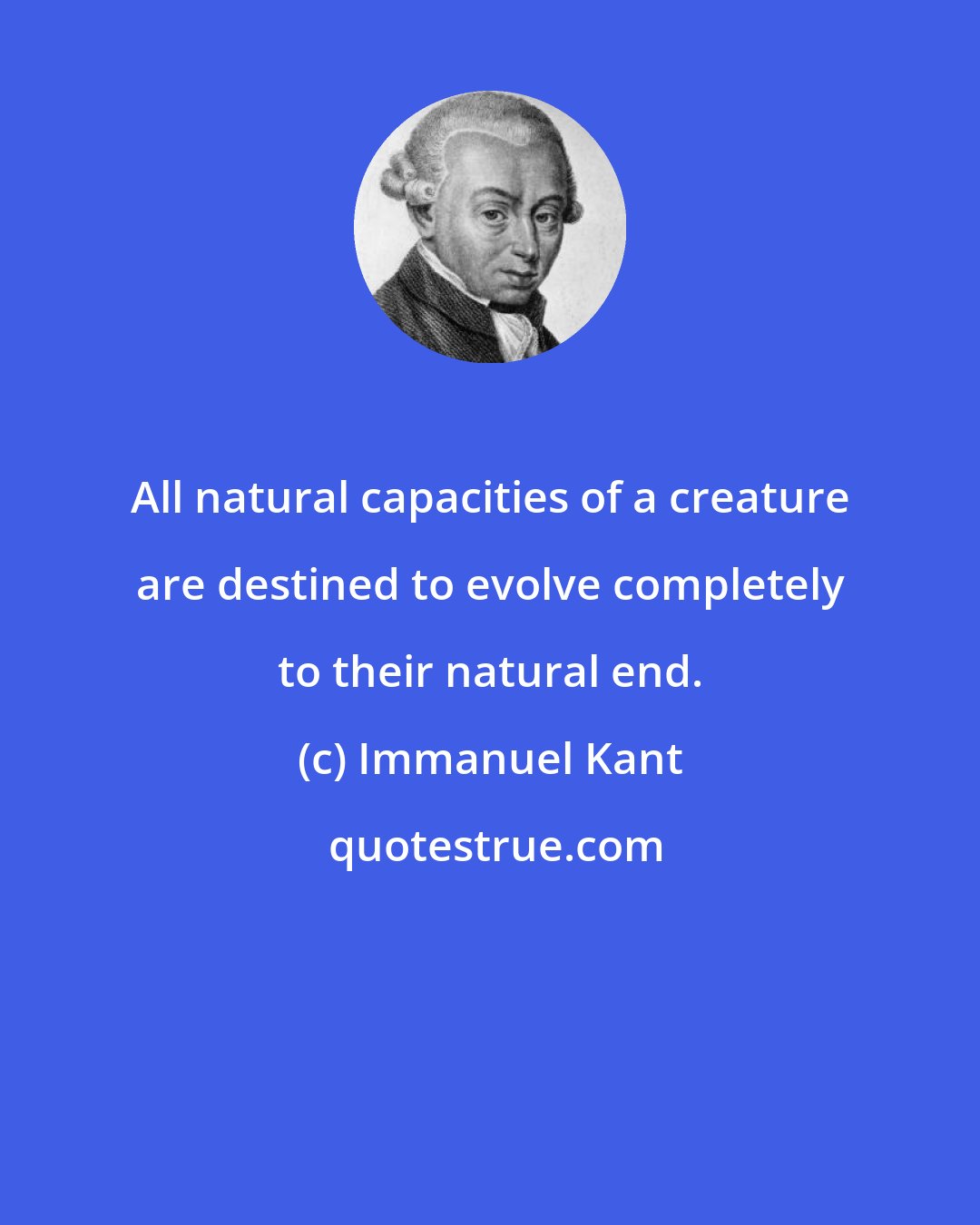 Immanuel Kant: All natural capacities of a creature are destined to evolve completely to their natural end.