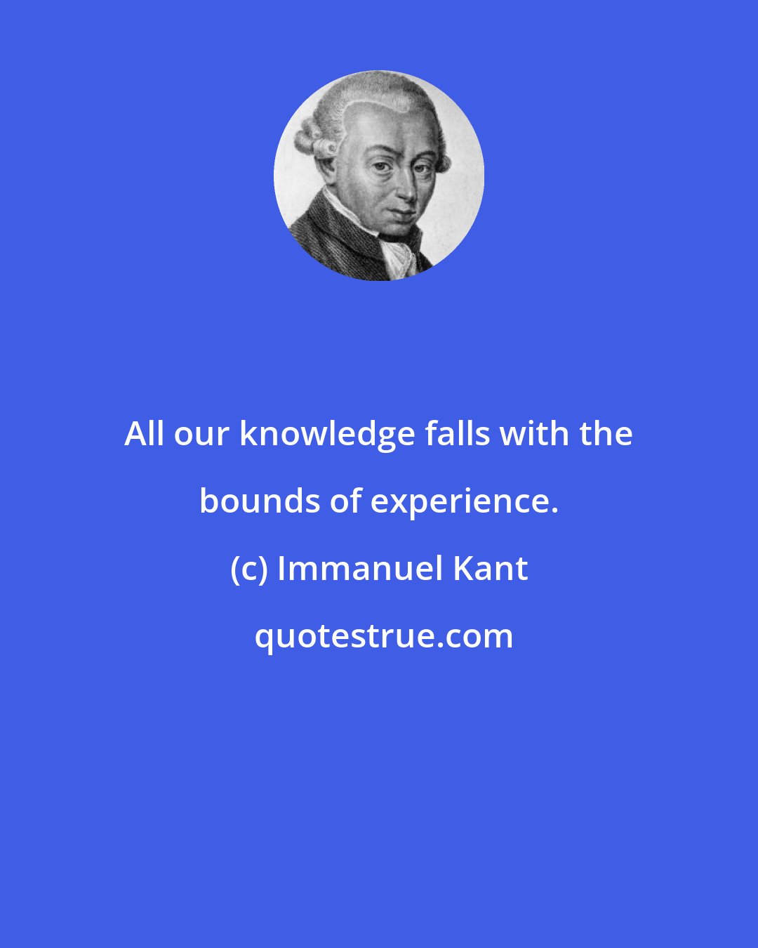 Immanuel Kant: All our knowledge falls with the bounds of experience.