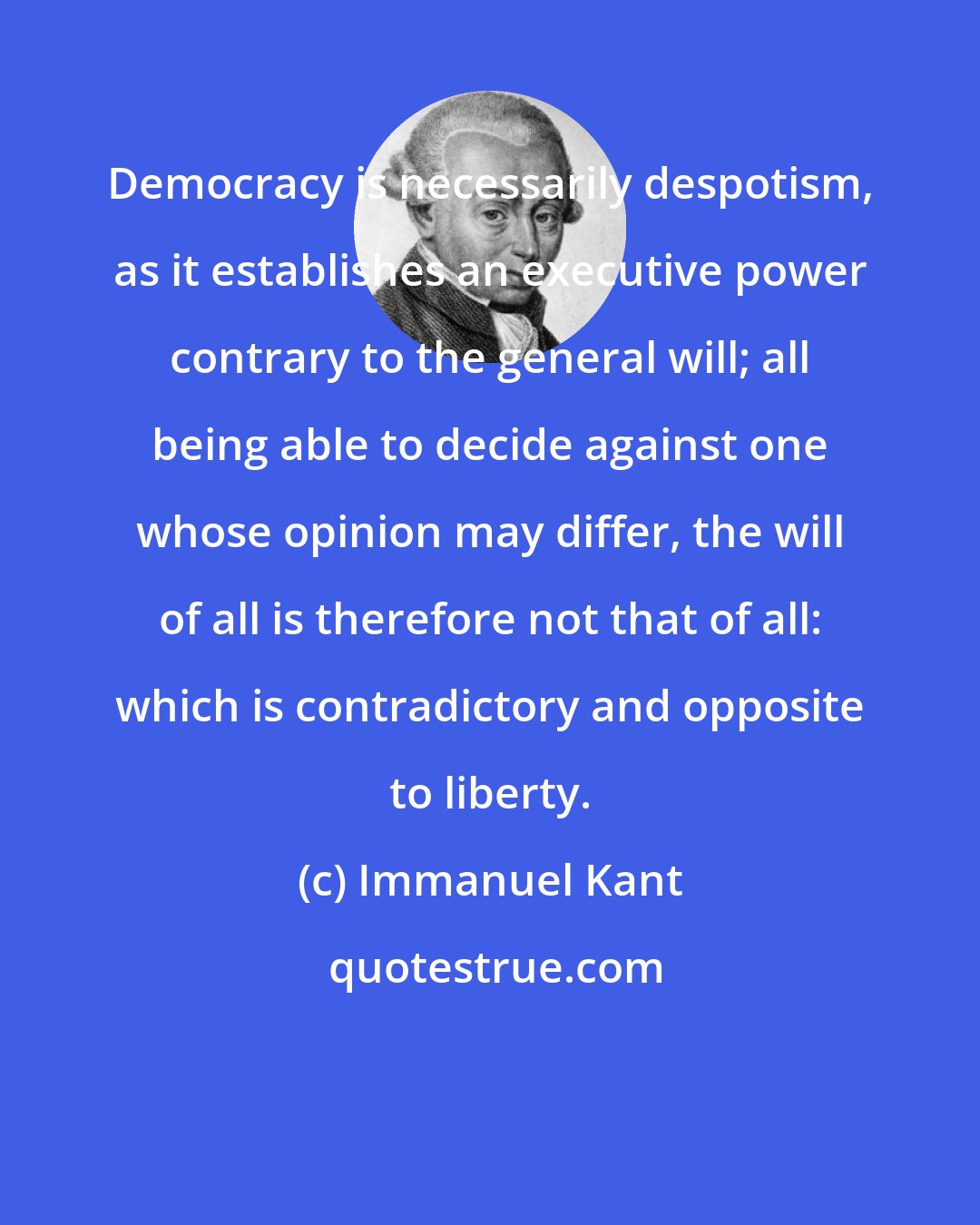Immanuel Kant: Democracy is necessarily despotism, as it establishes an executive power contrary to the general will; all being able to decide against one whose opinion may differ, the will of all is therefore not that of all: which is contradictory and opposite to liberty.