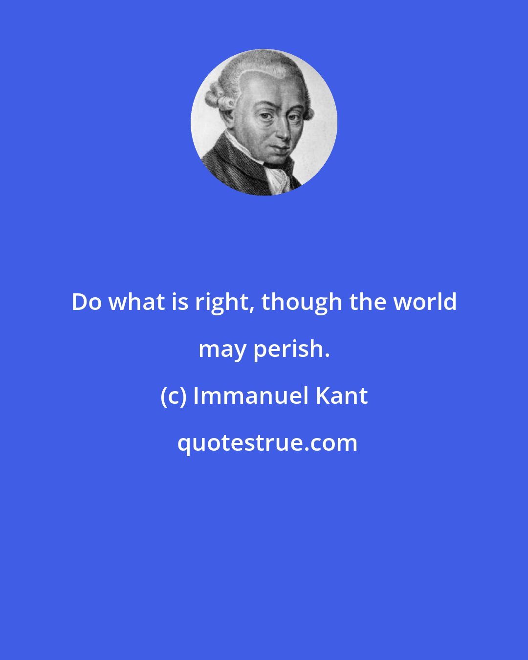 Immanuel Kant: Do what is right, though the world may perish.