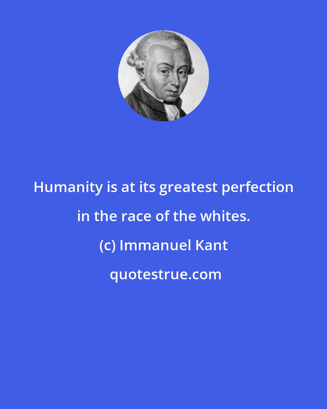 Immanuel Kant: Humanity is at its greatest perfection in the race of the whites.