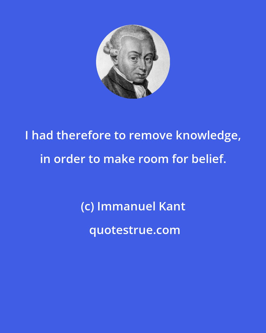 Immanuel Kant: I had therefore to remove knowledge, in order to make room for belief.