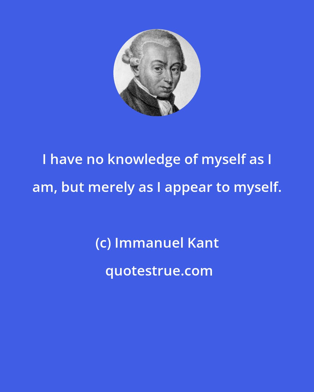 Immanuel Kant: I have no knowledge of myself as I am, but merely as I appear to myself.