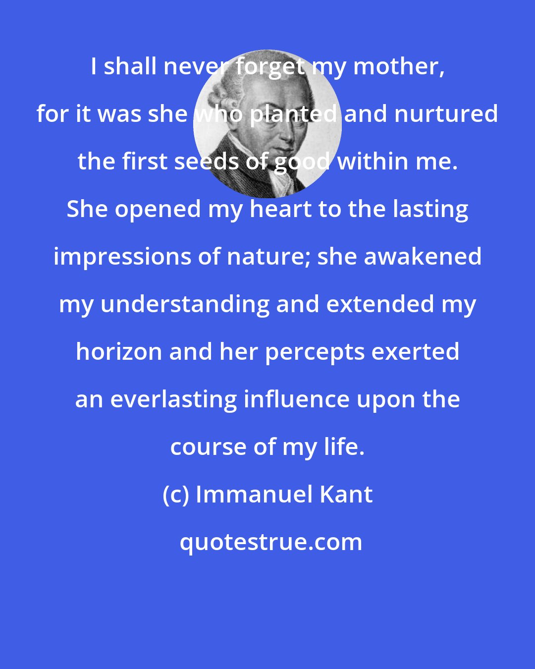 Immanuel Kant: I shall never forget my mother, for it was she who planted and nurtured the first seeds of good within me. She opened my heart to the lasting impressions of nature; she awakened my understanding and extended my horizon and her percepts exerted an everlasting influence upon the course of my life.