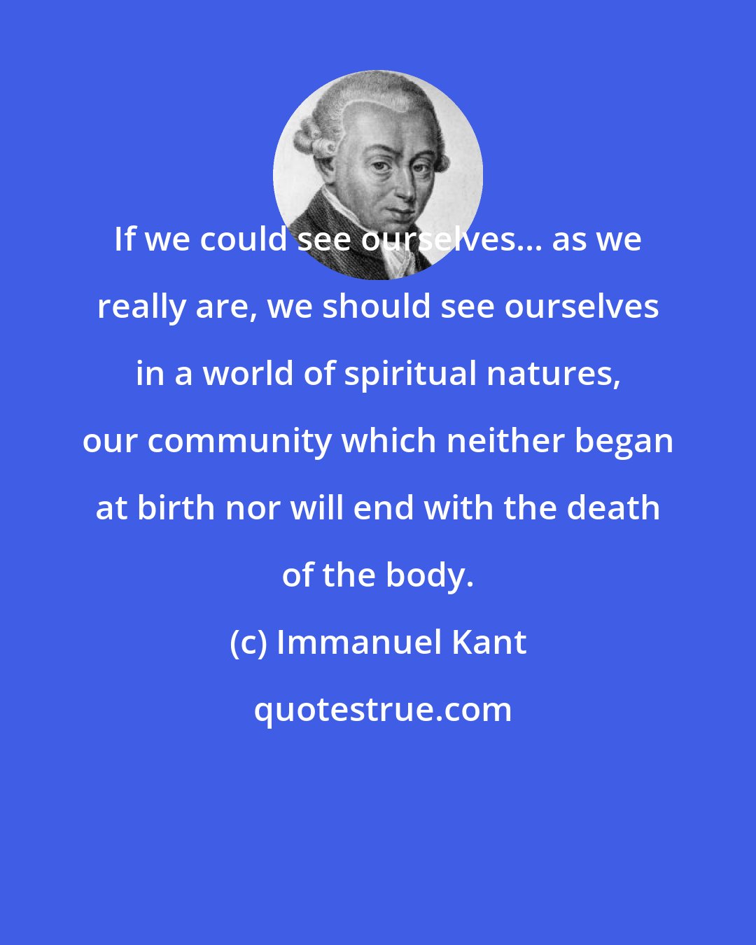 Immanuel Kant: If we could see ourselves... as we really are, we should see ourselves in a world of spiritual natures, our community which neither began at birth nor will end with the death of the body.