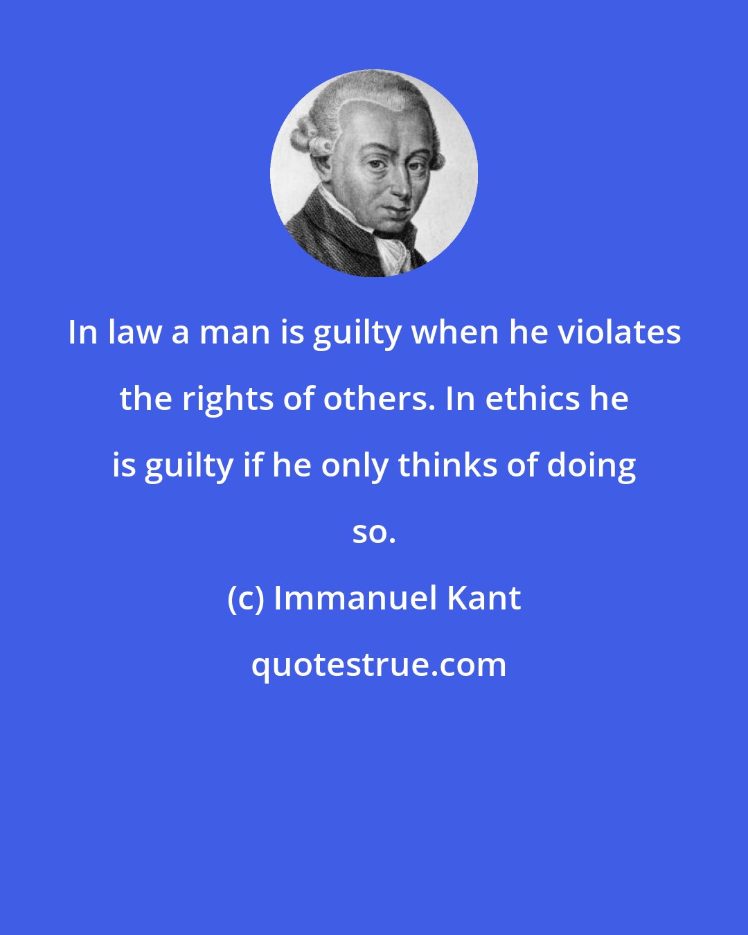 Immanuel Kant: In law a man is guilty when he violates the rights of others. In ethics he is guilty if he only thinks of doing so.