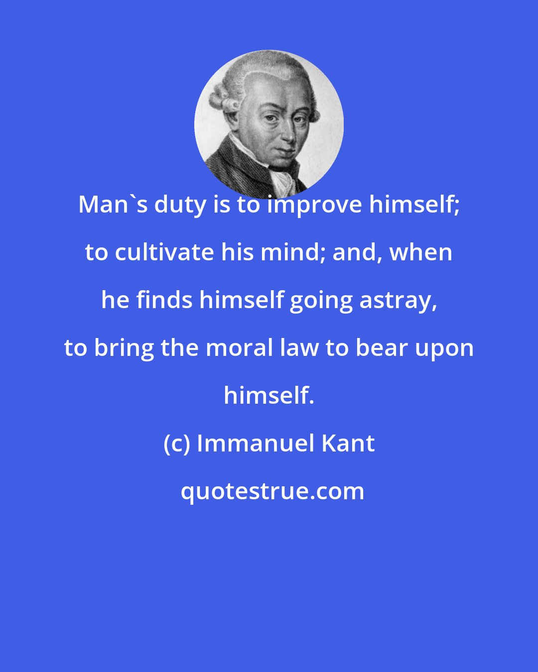 Immanuel Kant: Man's duty is to improve himself; to cultivate his mind; and, when he finds himself going astray, to bring the moral law to bear upon himself.