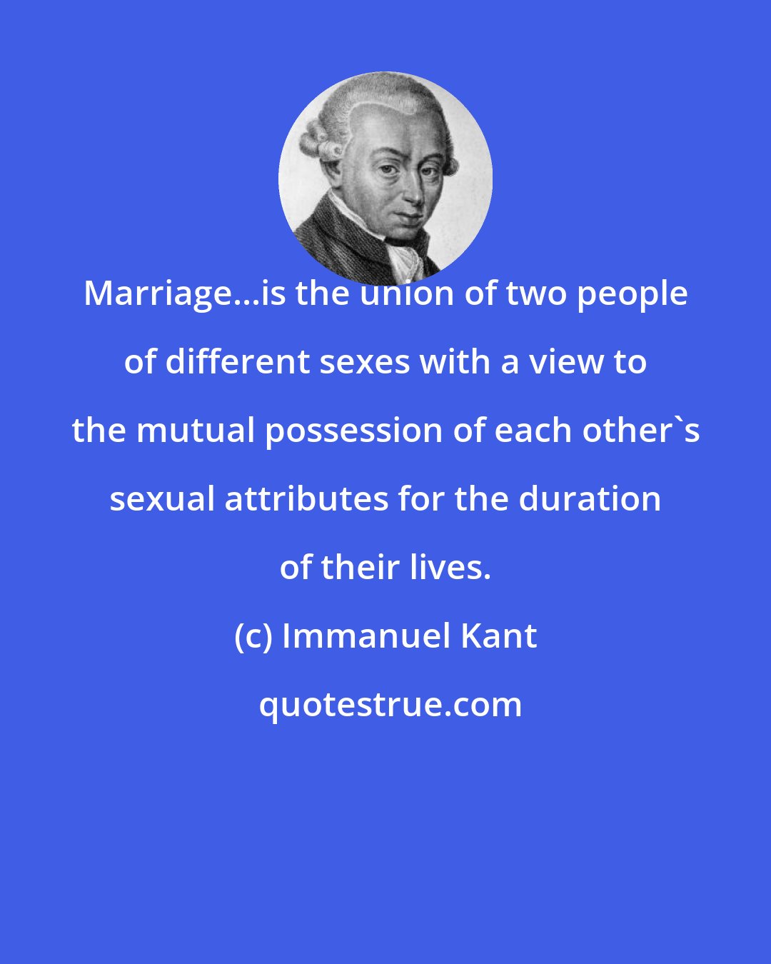 Immanuel Kant: Marriage...is the union of two people of different sexes with a view to the mutual possession of each other's sexual attributes for the duration of their lives.