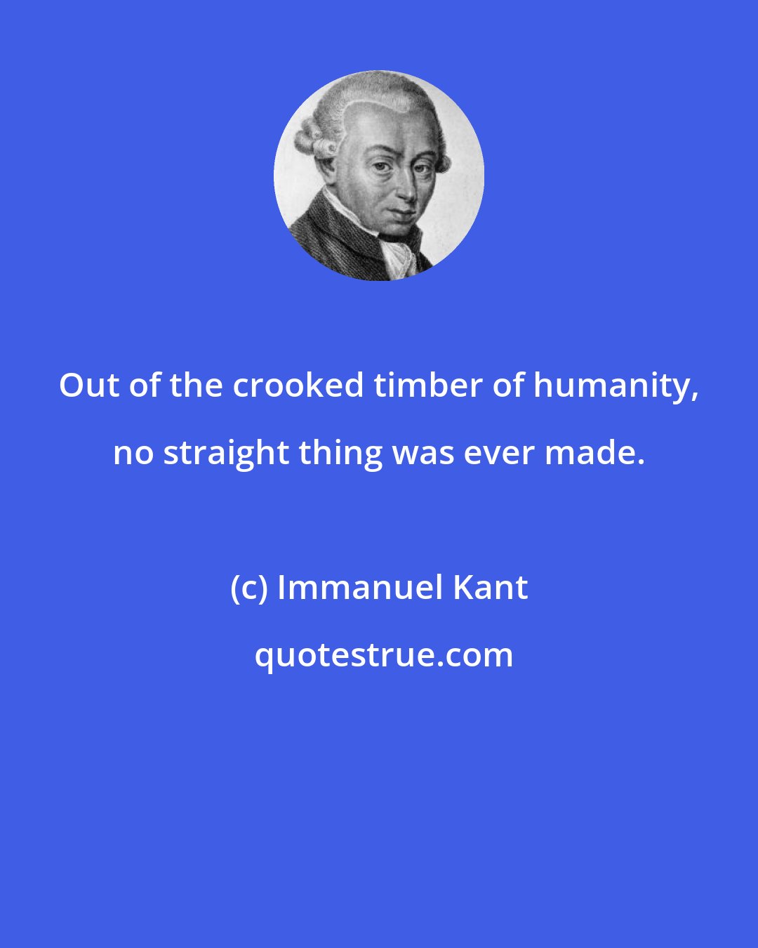 Immanuel Kant: Out of the crooked timber of humanity, no straight thing was ever made.