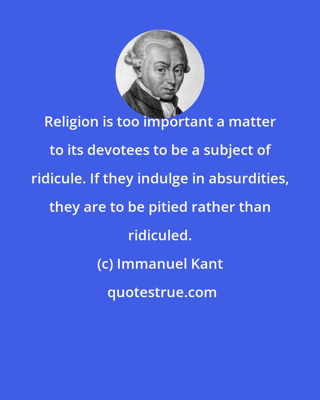 Immanuel Kant: Religion is too important a matter to its devotees to be a subject of ridicule. If they indulge in absurdities, they are to be pitied rather than ridiculed.