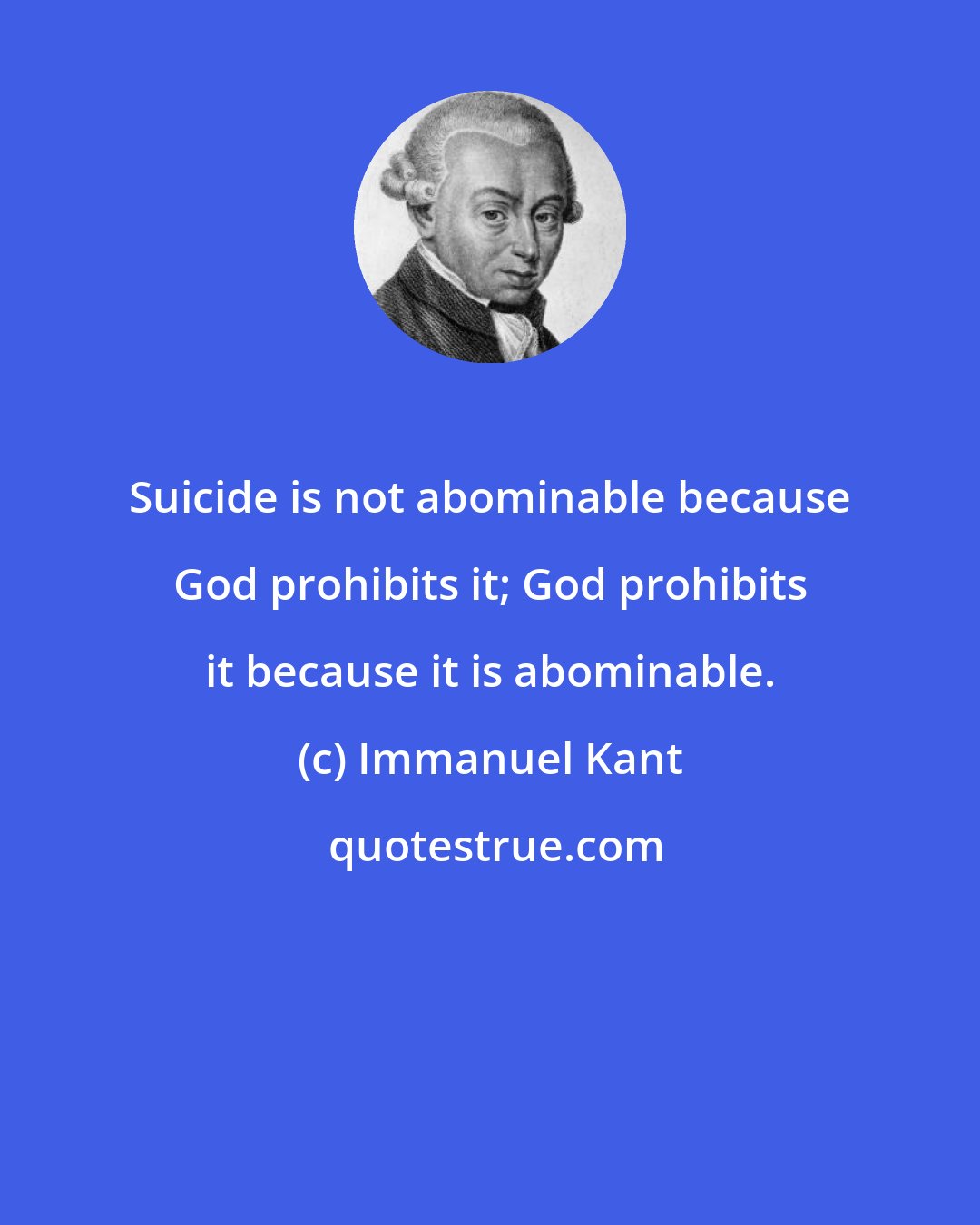 Immanuel Kant: Suicide is not abominable because God prohibits it; God prohibits it because it is abominable.