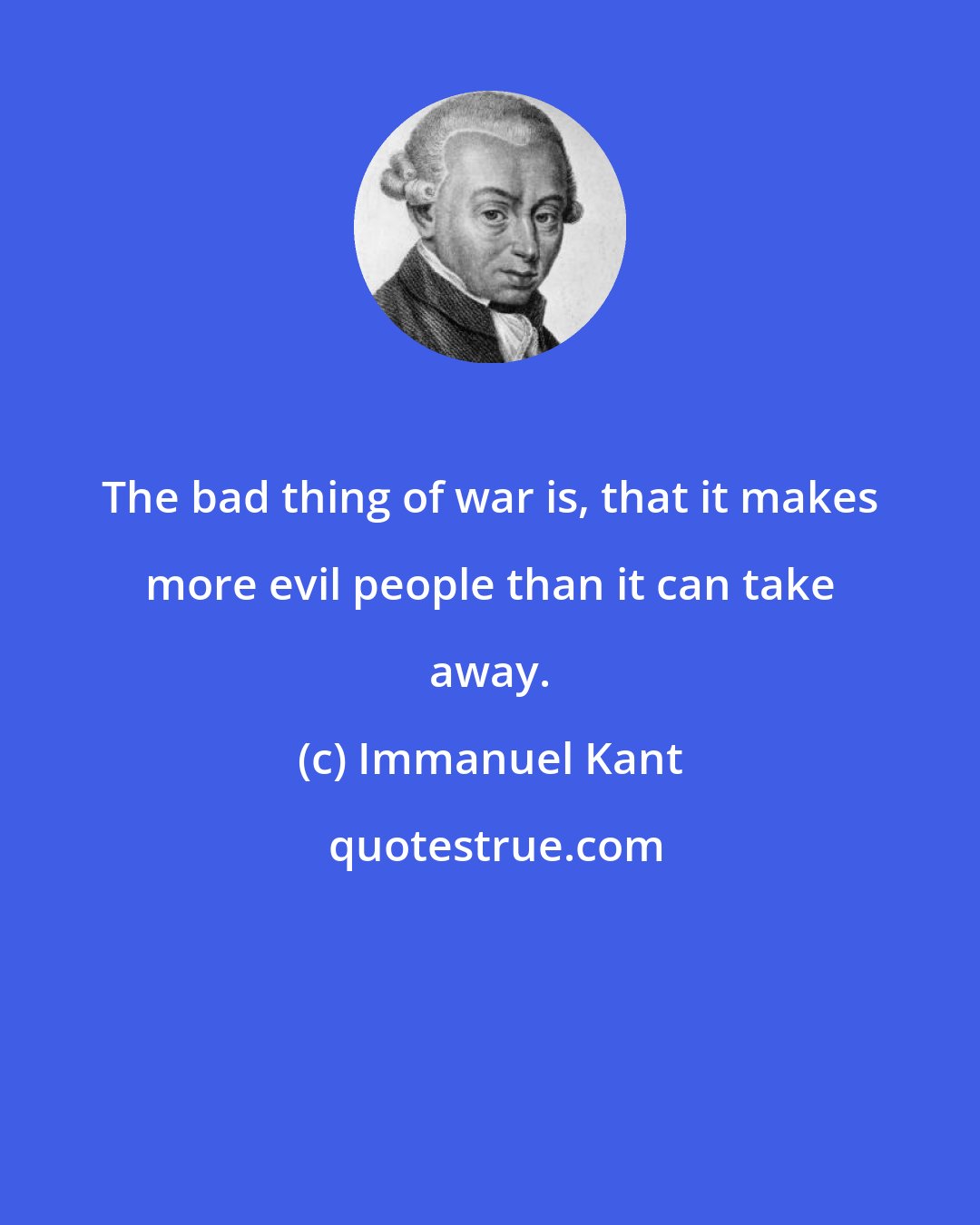 Immanuel Kant: The bad thing of war is, that it makes more evil people than it can take away.