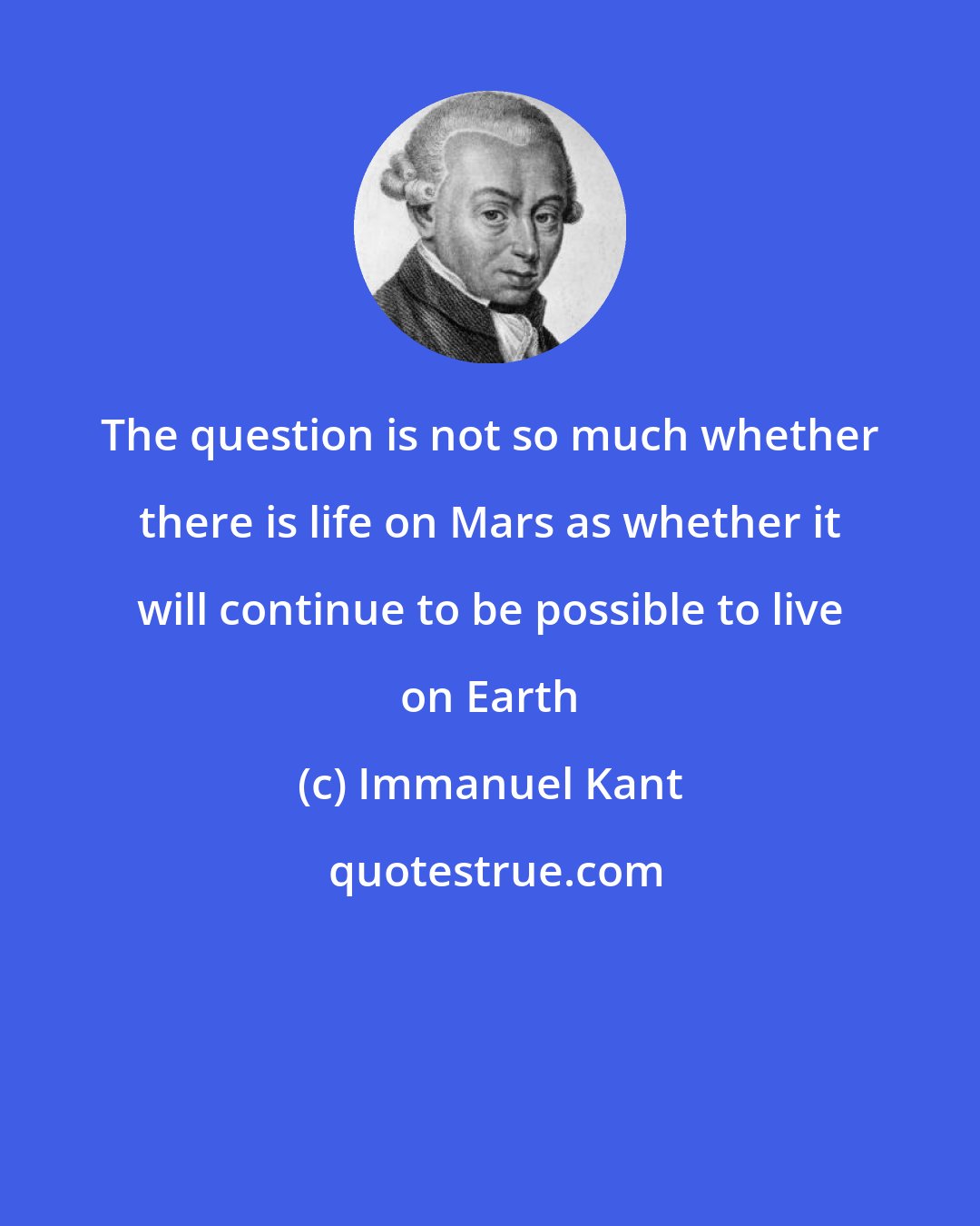 Immanuel Kant: The question is not so much whether there is life on Mars as whether it will continue to be possible to live on Earth