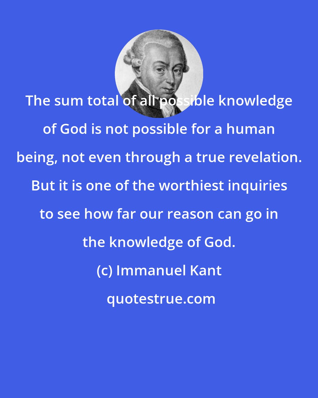 Immanuel Kant: The sum total of all possible knowledge of God is not possible for a human being, not even through a true revelation. But it is one of the worthiest inquiries to see how far our reason can go in the knowledge of God.