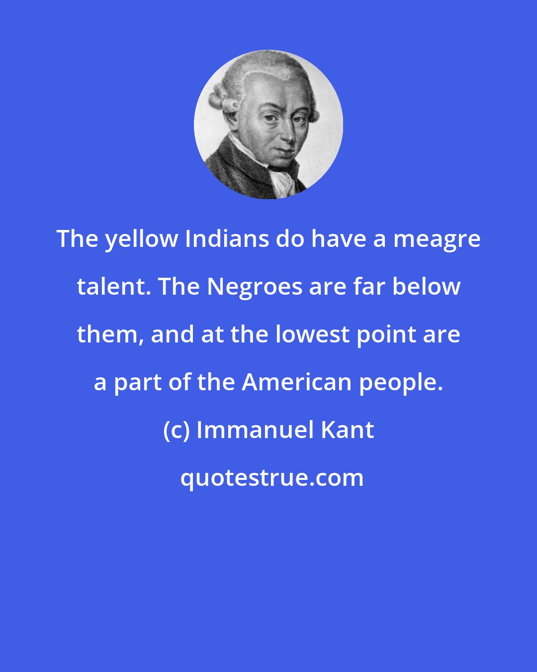 Immanuel Kant: The yellow Indians do have a meagre talent. The Negroes are far below them, and at the lowest point are a part of the American people.