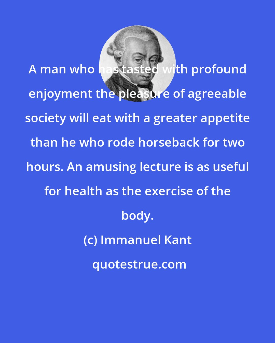 Immanuel Kant: A man who has tasted with profound enjoyment the pleasure of agreeable society will eat with a greater appetite than he who rode horseback for two hours. An amusing lecture is as useful for health as the exercise of the body.