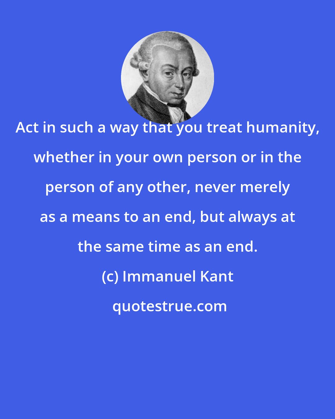 Immanuel Kant: Act in such a way that you treat humanity, whether in your own person or in the person of any other, never merely as a means to an end, but always at the same time as an end.