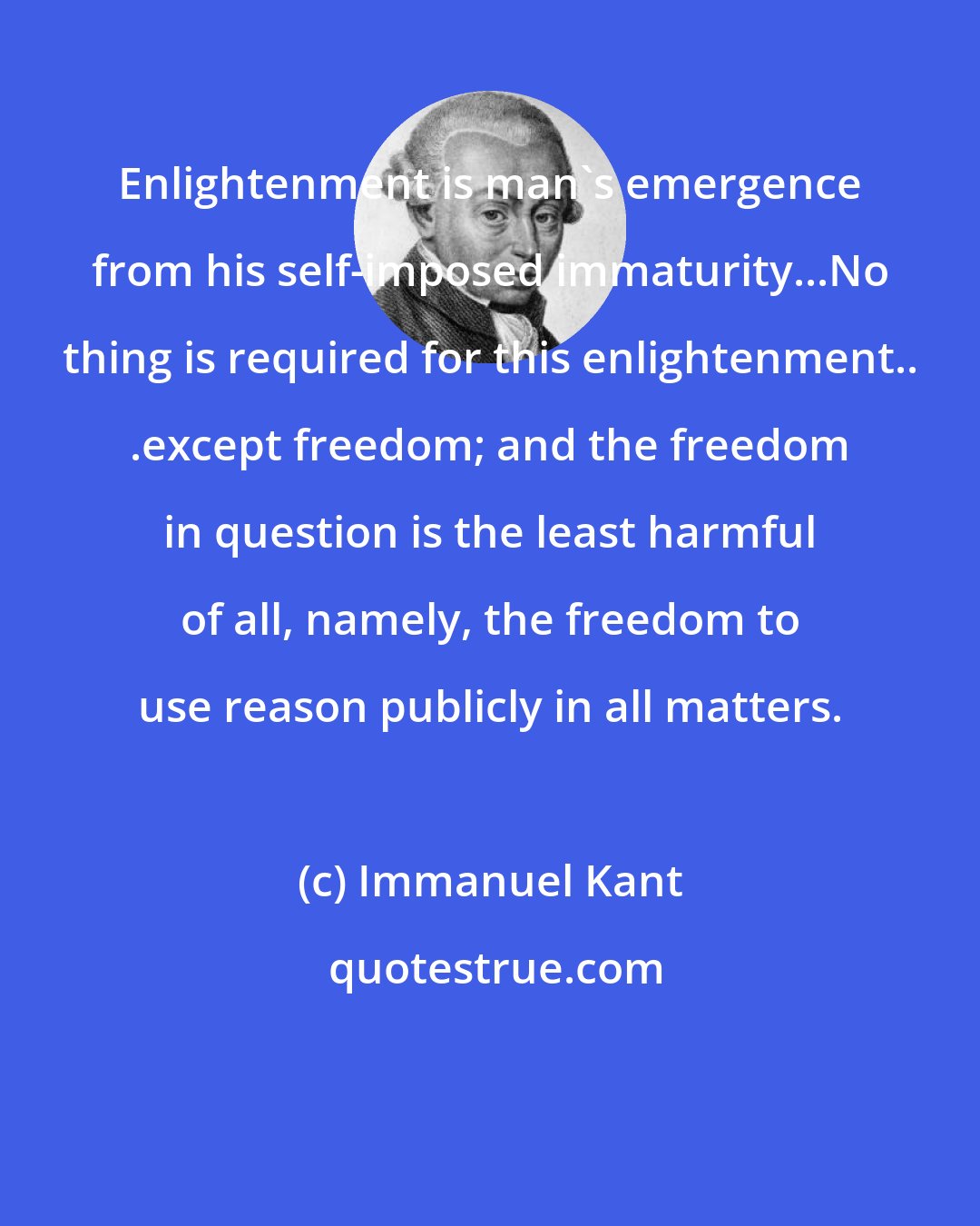 Immanuel Kant: Enlightenment is man's emergence from his self-imposed immaturity...No thing is required for this enlightenment.. .except freedom; and the freedom in question is the least harmful of all, namely, the freedom to use reason publicly in all matters.