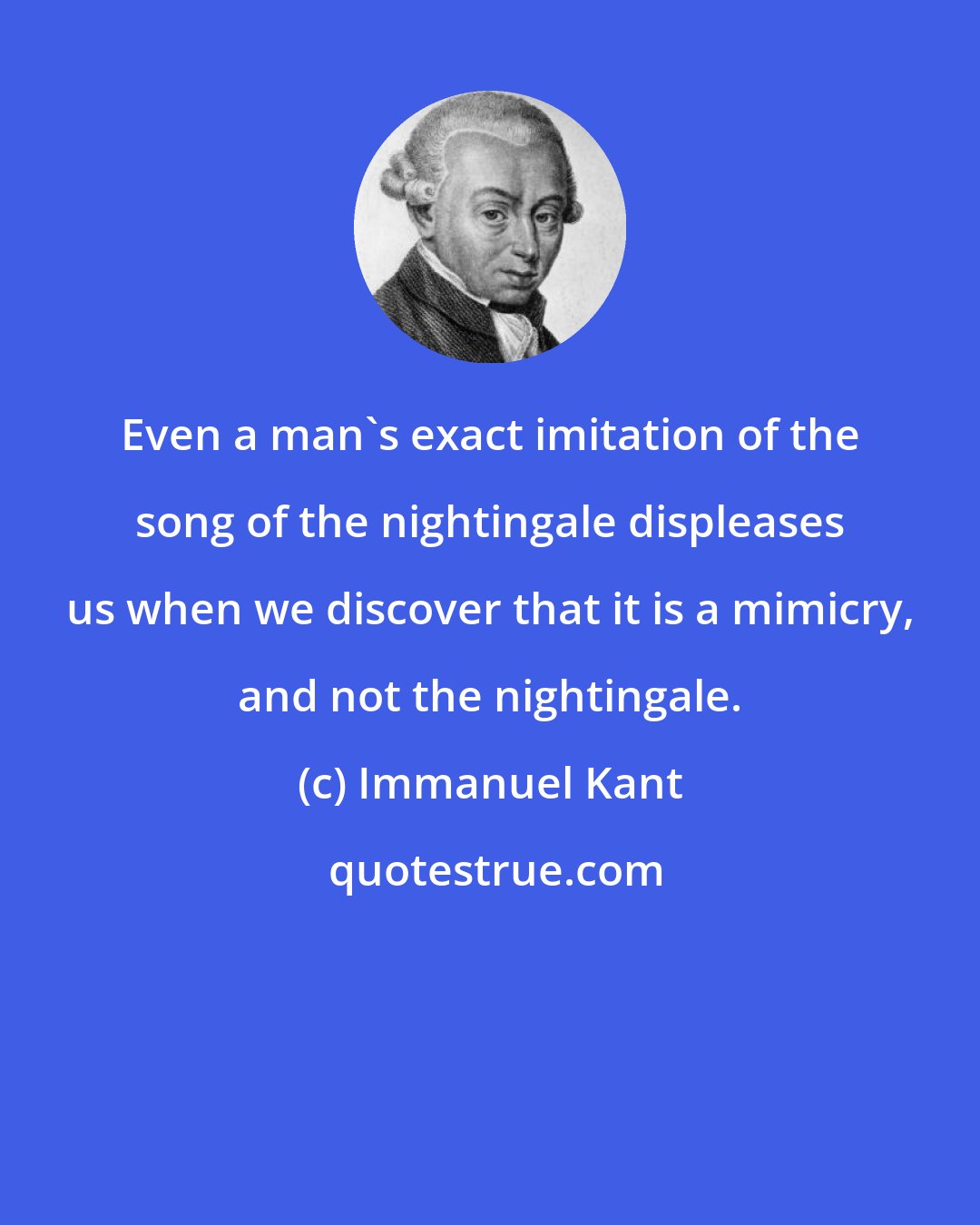 Immanuel Kant: Even a man's exact imitation of the song of the nightingale displeases us when we discover that it is a mimicry, and not the nightingale.