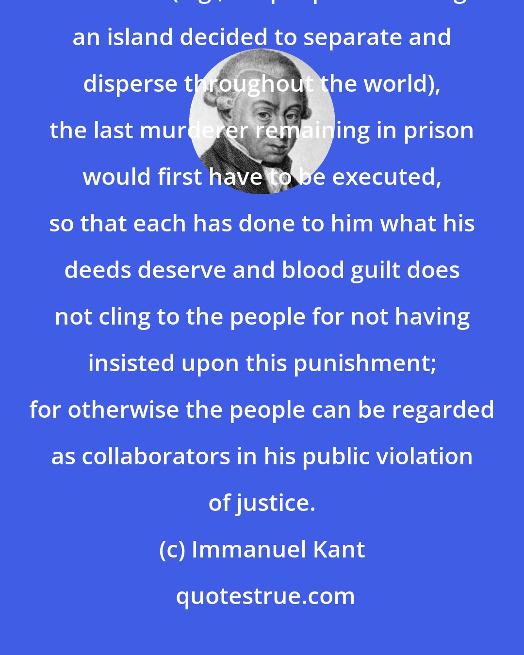 Immanuel Kant: Even if a civil society were to be dissolved by the consent of all its members (e.g., if a people inhabiting an island decided to separate and disperse throughout the world), the last murderer remaining in prison would first have to be executed, so that each has done to him what his deeds deserve and blood guilt does not cling to the people for not having insisted upon this punishment; for otherwise the people can be regarded as collaborators in his public violation of justice.