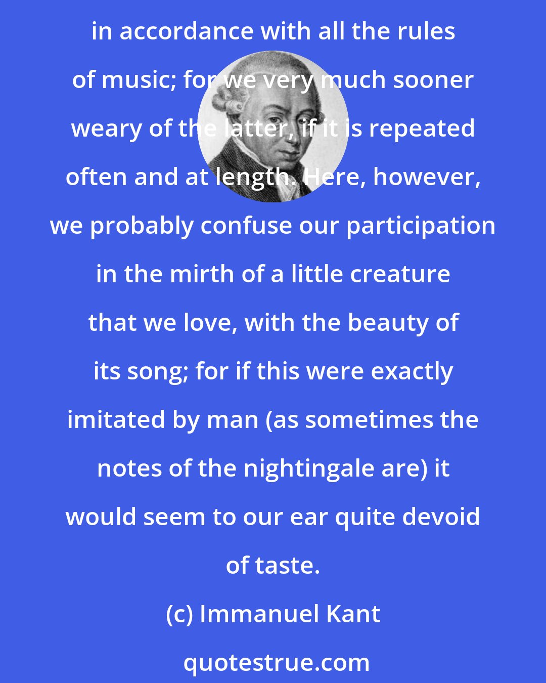 Immanuel Kant: Even the song of birds, which we can bring under no musical rule, seems to have more freedom, and therefore more for taste, than a song of a human being which is produced in accordance with all the rules of music; for we very much sooner weary of the latter, if it is repeated often and at length. Here, however, we probably confuse our participation in the mirth of a little creature that we love, with the beauty of its song; for if this were exactly imitated by man (as sometimes the notes of the nightingale are) it would seem to our ear quite devoid of taste.